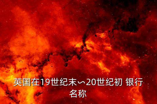 英國在19世紀(jì)末∽20世紀(jì)初 銀行名稱