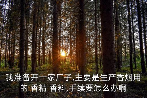 我準(zhǔn)備開(kāi)一家廠子,主要是生產(chǎn)香煙用的 香精 香料,手續(xù)要怎么辦啊