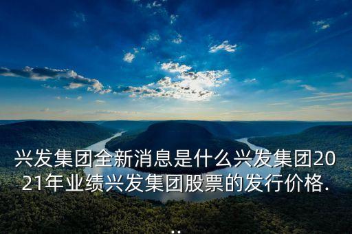 興發(fā)集團全新消息是什么興發(fā)集團2021年業(yè)績興發(fā)集團股票的發(fā)行價格...