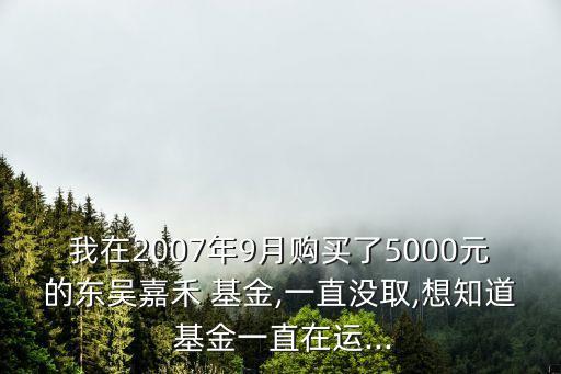 我在2007年9月購(gòu)買(mǎi)了5000元的東吳嘉禾 基金,一直沒(méi)取,想知道 基金一直在運(yùn)...