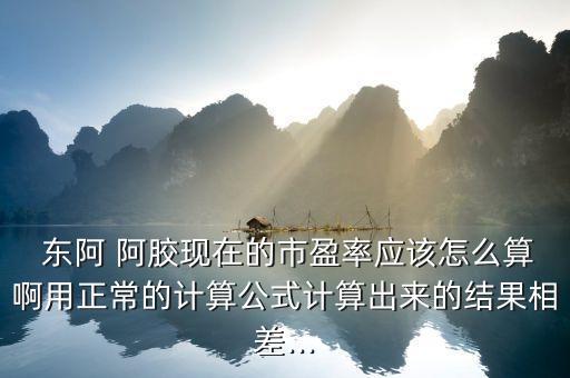  東阿 阿膠現(xiàn)在的市盈率應(yīng)該怎么算啊用正常的計算公式計算出來的結(jié)果相差...