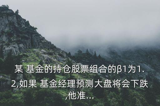 某 基金的持倉股票組合的β1為1.2,如果 基金經(jīng)理預(yù)測(cè)大盤將會(huì)下跌,他準(zhǔn)...