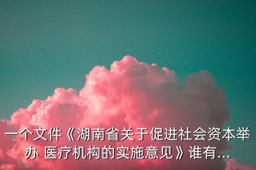 一個文件《湖南省關于促進社會資本舉辦 醫(yī)療機構的實施意見》誰有...