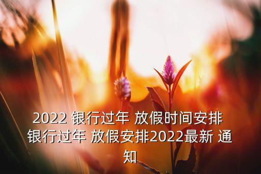 2022 銀行過年 放假時(shí)間安排 銀行過年 放假安排2022最新 通知