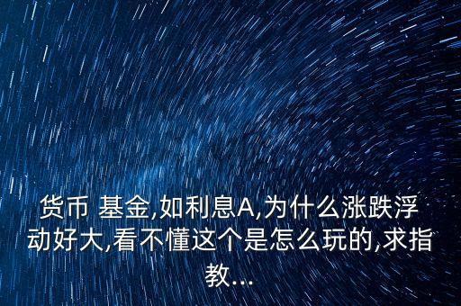 貨幣 基金,如利息A,為什么漲跌浮動好大,看不懂這個是怎么玩的,求指教...
