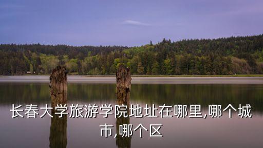 長(zhǎng)春大學(xué)旅游學(xué)院地址在哪里,哪個(gè)城市,哪個(gè)區(qū)