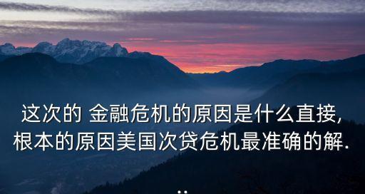 這次的 金融危機(jī)的原因是什么直接,根本的原因美國次貸危機(jī)最準(zhǔn)確的解...