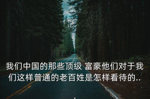 我們中國的那些頂級 富豪他們對于我們這樣普通的老百姓是怎樣看待的...