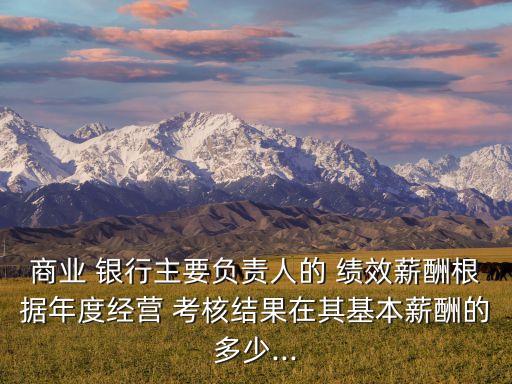 商業(yè) 銀行主要負責(zé)人的 績效薪酬根據(jù)年度經(jīng)營 考核結(jié)果在其基本薪酬的多少...