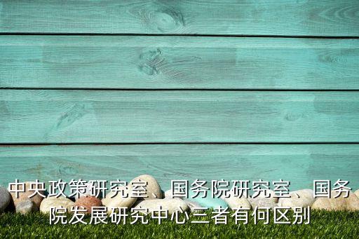 中央政策研究室、國(guó)務(wù)院研究室、國(guó)務(wù)院發(fā)展研究中心三者有何區(qū)別