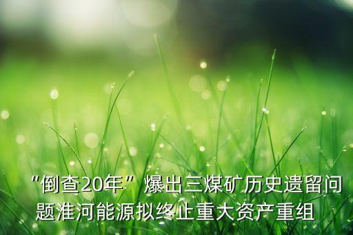 “倒查20年”爆出三煤礦歷史遺留問題淮河能源擬終止重大資產(chǎn)重組