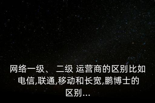 網(wǎng)絡(luò)一級(jí)、 二級(jí) 運(yùn)營商的區(qū)別比如 電信,聯(lián)通,移動(dòng)和長寬,鵬博士的區(qū)別...