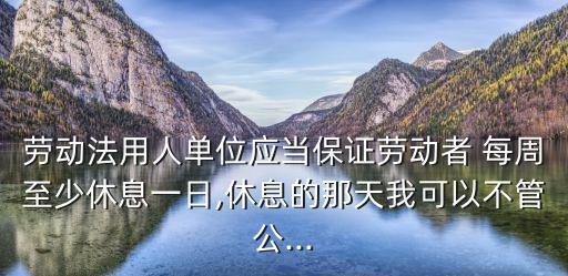 勞動(dòng)法用人單位應(yīng)當(dāng)保證勞動(dòng)者 每周至少休息一日,休息的那天我可以不管公...