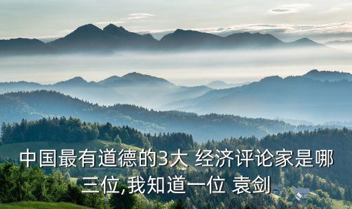 中國最有道德的3大 經(jīng)濟評論家是哪三位,我知道一位 袁劍