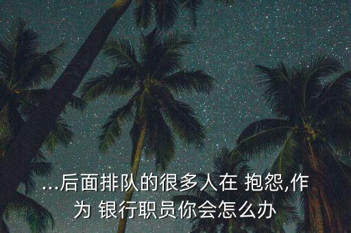 ...后面排隊(duì)的很多人在 抱怨,作為 銀行職員你會(huì)怎么辦