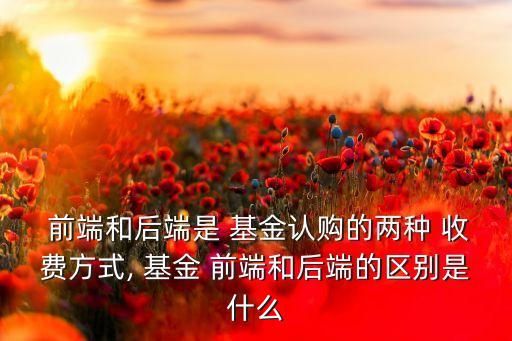  前端和后端是 基金認購的兩種 收費方式, 基金 前端和后端的區(qū)別是什么
