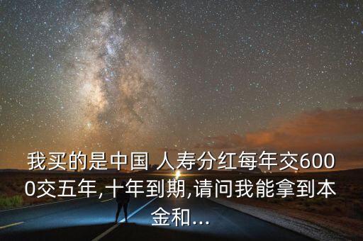 我買的是中國 人壽分紅每年交6000交五年,十年到期,請問我能拿到本金和...