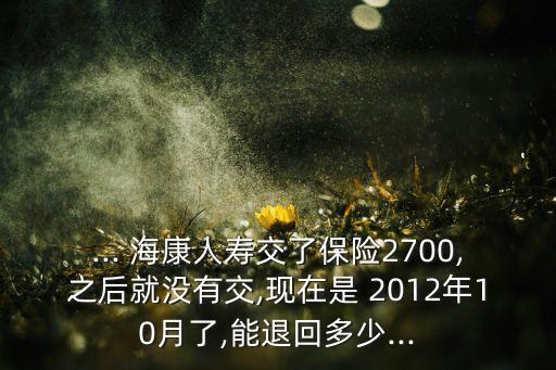 ... ?？等藟劢涣吮ｋU(xiǎn)2700,之后就沒(méi)有交,現(xiàn)在是 2012年10月了,能退回多少...