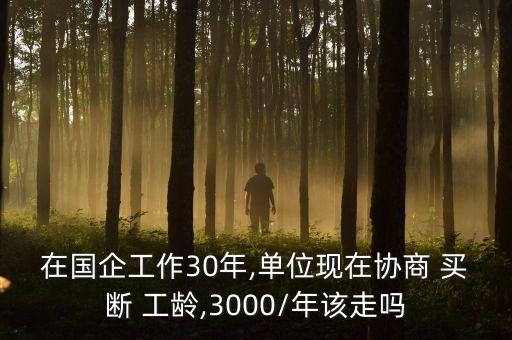 在國(guó)企工作30年,單位現(xiàn)在協(xié)商 買斷 工齡,3000/年該走嗎