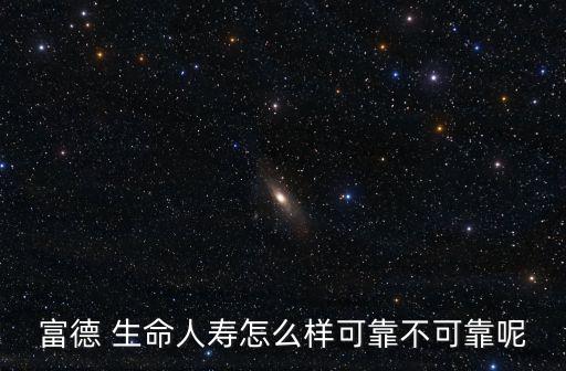 富德 生命人壽怎么樣可靠不可靠呢