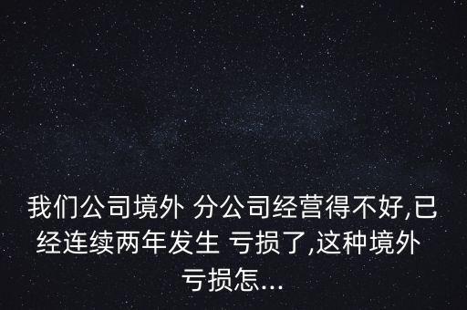 我們公司境外 分公司經(jīng)營(yíng)得不好,已經(jīng)連續(xù)兩年發(fā)生 虧損了,這種境外 虧損怎...