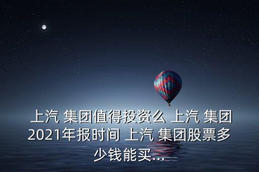  上汽 集團值得投資么 上汽 集團2021年報時間 上汽 集團股票多少錢能買...