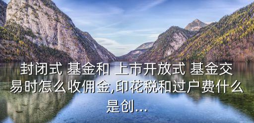 封閉式 基金和 上市開(kāi)放式 基金交易時(shí)怎么收傭金,印花稅和過(guò)戶費(fèi)什么是創(chuàng)...