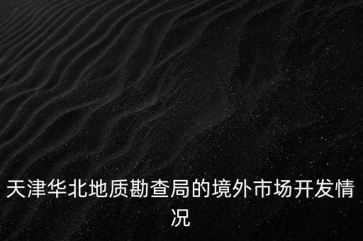 天津華北地質(zhì)勘查局的境外市場(chǎng)開(kāi)發(fā)情況