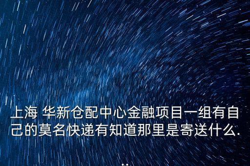 上海 華新倉(cāng)配中心金融項(xiàng)目一組有自己的莫名快遞有知道那里是寄送什么...
