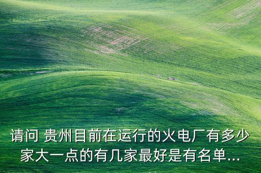 請(qǐng)問 貴州目前在運(yùn)行的火電廠有多少家大一點(diǎn)的有幾家最好是有名單...