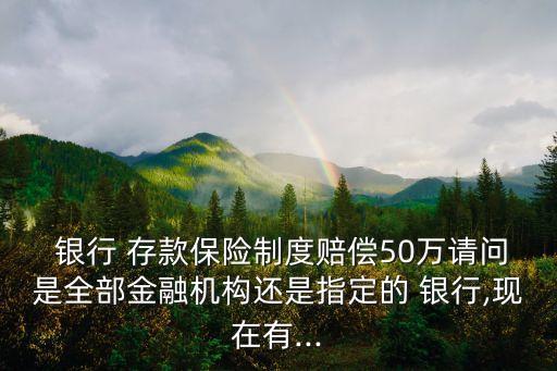  銀行 存款保險制度賠償50萬請問是全部金融機(jī)構(gòu)還是指定的 銀行,現(xiàn)在有...