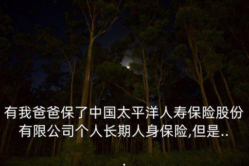 有我爸爸保了中國太平洋人壽保險股份有限公司個人長期人身保險,但是...