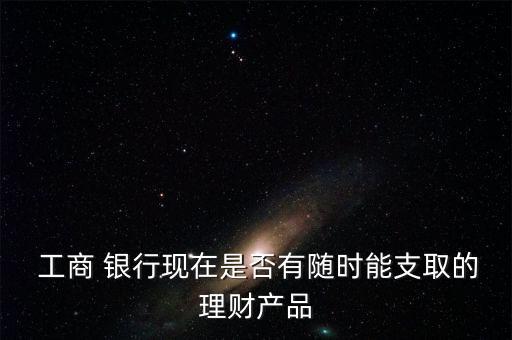  工商 銀行現(xiàn)在是否有隨時能支取的理財產(chǎn)品