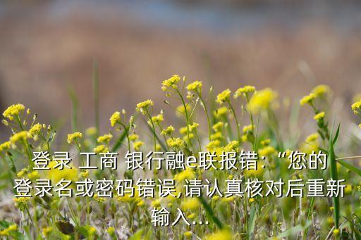 登錄 工商 銀行融e聯(lián)報錯:“您的登錄名或密碼錯誤,請認(rèn)真核對后重新輸入...