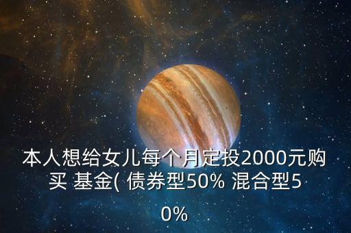 本人想給女兒每個(gè)月定投2000元購(gòu)買(mǎi) 基金( 債券型50% 混合型50%