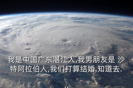 我是中國廣東湛江人,我男朋友是 沙特阿拉伯人,我們打算結婚,知道去...