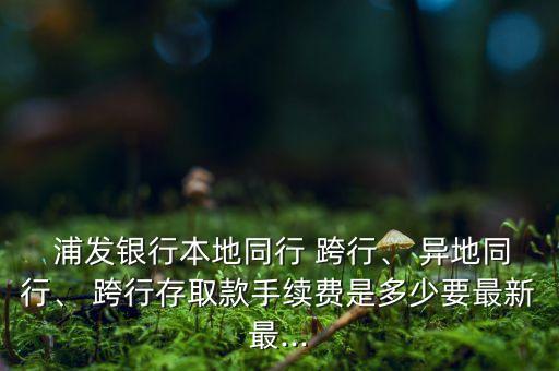  浦發(fā)銀行本地同行 跨行、 異地同行、 跨行存取款手續(xù)費(fèi)是多少要最新最...