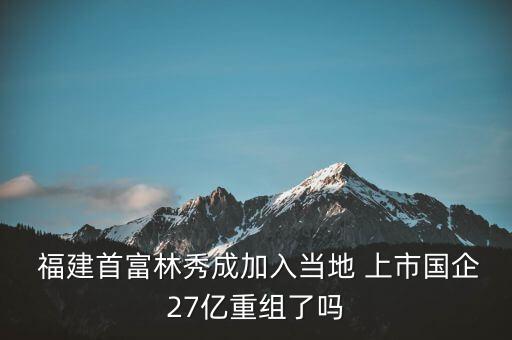  福建首富林秀成加入當(dāng)?shù)?上市國(guó)企27億重組了嗎
