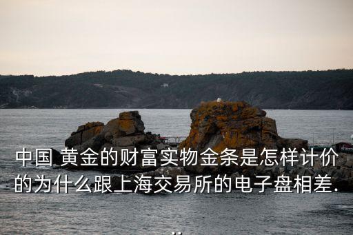 中國 黃金的財(cái)富實(shí)物金條是怎樣計(jì)價(jià)的為什么跟上海交易所的電子盤相差...