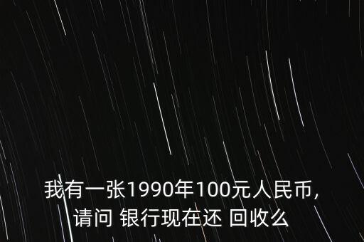 我有一張1990年100元人民幣,請(qǐng)問 銀行現(xiàn)在還 回收么
