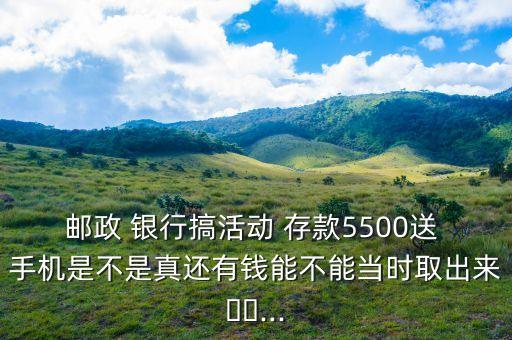 郵政 銀行搞活動(dòng) 存款5500送 手機(jī)是不是真還有錢能不能當(dāng)時(shí)取出來(lái)??...