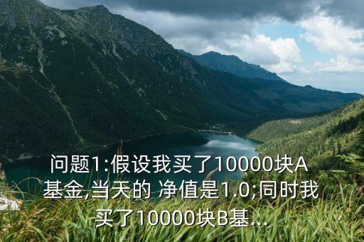 問題1:假設(shè)我買了10000塊A 基金,當天的 凈值是1.0;同時我買了10000塊B基...