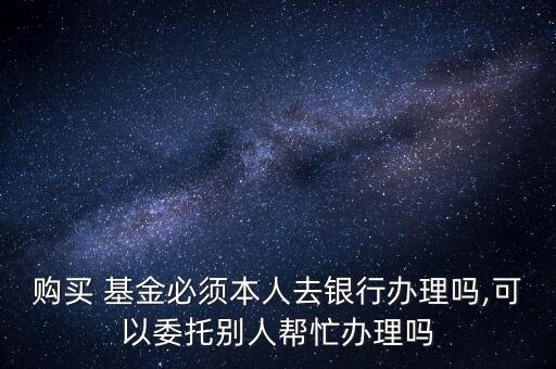 購(gòu)買 基金必須本人去銀行辦理嗎,可以委托別人幫忙辦理嗎