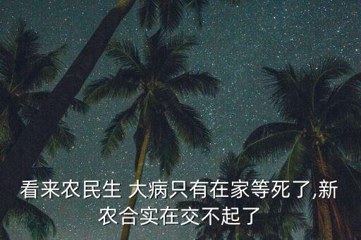看來(lái)農(nóng)民生 大病只有在家等死了,新農(nóng)合實(shí)在交不起了