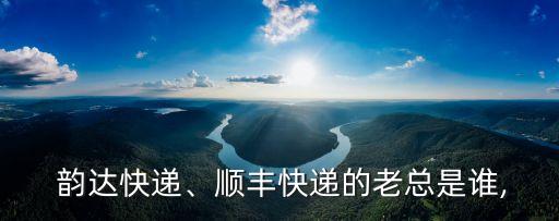  韻達(dá)快遞、順豐快遞的老總是誰,