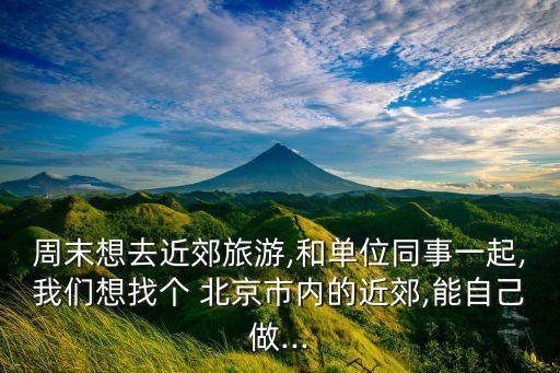 周末想去近郊旅游,和單位同事一起,我們想找個(gè) 北京市內(nèi)的近郊,能自己做...