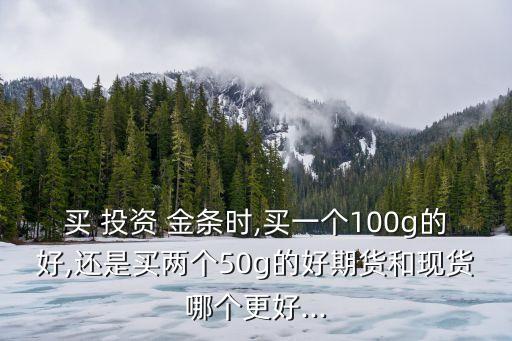 買 投資 金條時(shí),買一個100g的好,還是買兩個50g的好期貨和現(xiàn)貨哪個更好...
