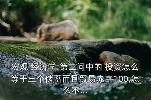 宏觀 經(jīng)濟學:第二問中的 投資怎么等于三個儲蓄而且貿(mào)易赤字100,怎么不...