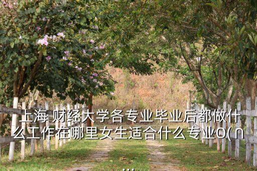  上海 財(cái)經(jīng)大學(xué)各專業(yè)畢業(yè)后都做什么工作在哪里女生適合什么專業(yè)O(∩...