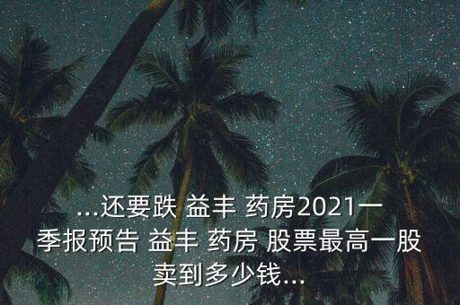 ...還要跌 益豐 藥房2021一季報(bào)預(yù)告 益豐 藥房 股票最高一股賣到多少錢...